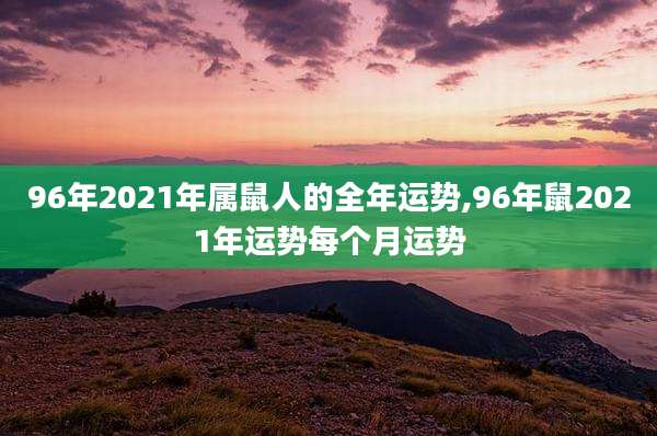 96年2021年属鼠人的全年运势,96年鼠2021年运势每个月运势