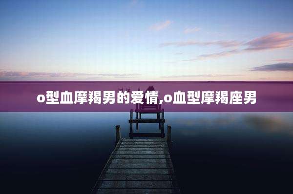 o型血摩羯男的爱情,o血型摩羯座男