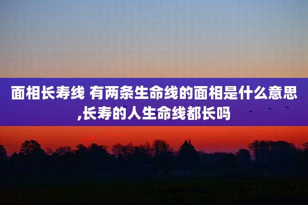 面相长寿线 有两条生命线的面相是什么意思,长寿的人生命线都长吗