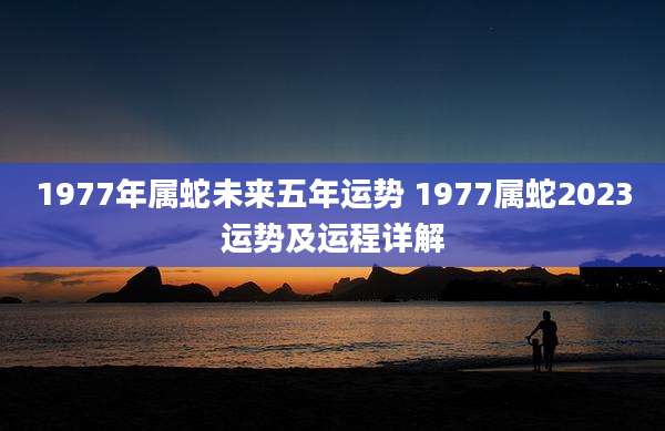 1977年属蛇未来五年运势 1977属蛇2023运势及运程详解