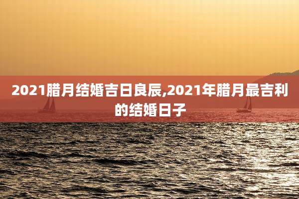 2021腊月结婚吉日良辰,2021年腊月最吉利的结婚日子