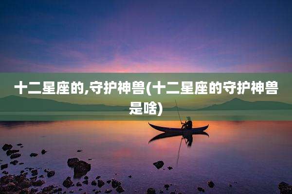 十二星座的,守护神兽(十二星座的守护神兽是啥)