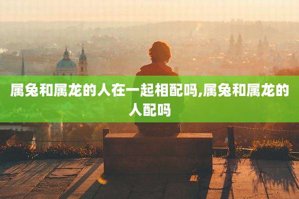 属兔和属龙的人在一起相配吗,属兔和属龙的人配吗