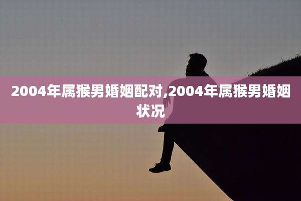 2004年属猴男婚姻配对,2004年属猴男婚姻状况