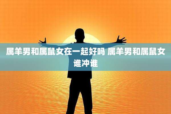 属羊男和属鼠女在一起好吗 属羊男和属鼠女谁冲谁