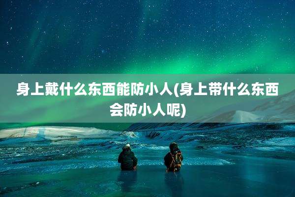 身上戴什么东西能防小人(身上带什么东西会防小人呢)