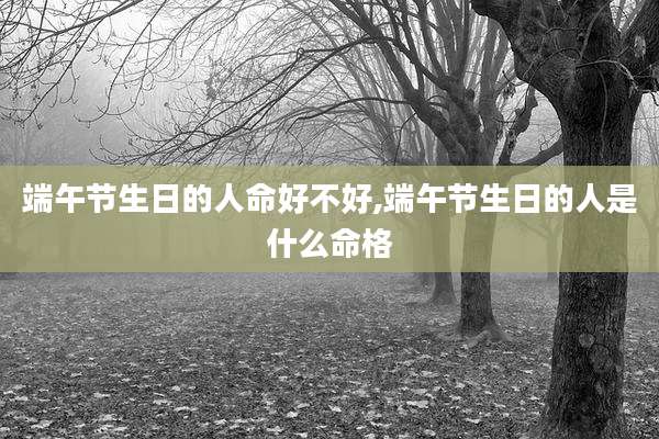 端午节生日的人命好不好,端午节生日的人是什么命格