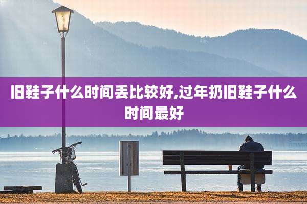 旧鞋子什么时间丢比较好,过年扔旧鞋子什么时间最好