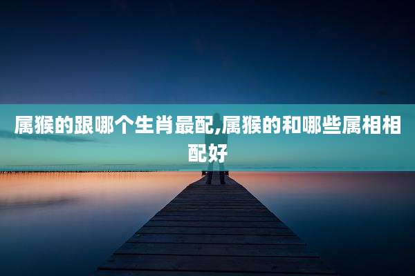 属猴的跟哪个生肖最配,属猴的和哪些属相相配好