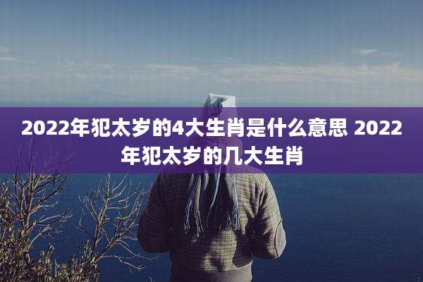 2022年犯太岁的4大生肖是什么意思 2022年犯太岁的几大生肖