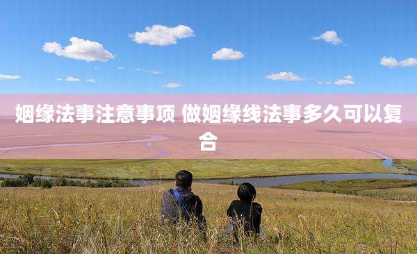 姻缘法事注意事项 做姻缘线法事多久可以复合