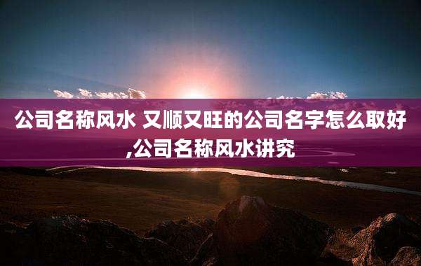 公司名称风水 又顺又旺的公司名字怎么取好,公司名称风水讲究