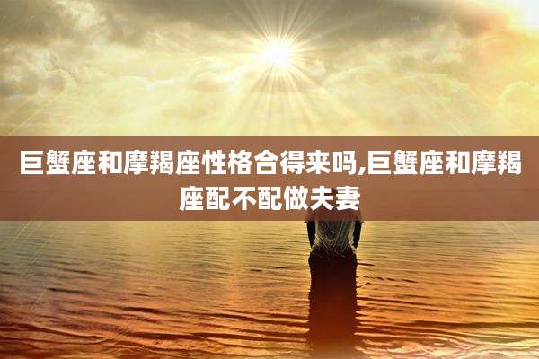 巨蟹座和摩羯座性格合得来吗,巨蟹座和摩羯座配不配做夫妻