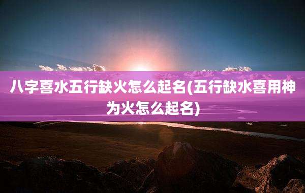 八字喜水五行缺火怎么起名(五行缺水喜用神为火怎么起名)