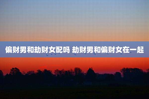 偏财男和劫财女配吗 劫财男和偏财女在一起