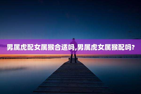 男属虎配女属猴合适吗,男属虎女属猴配吗?
