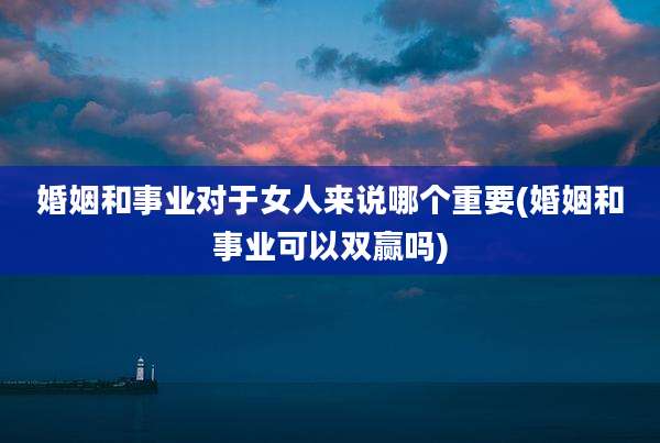 婚姻和事业对于女人来说哪个重要(婚姻和事业可以双赢吗)