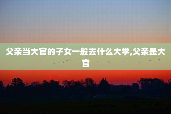 父亲当大官的子女一般去什么大学,父亲是大官