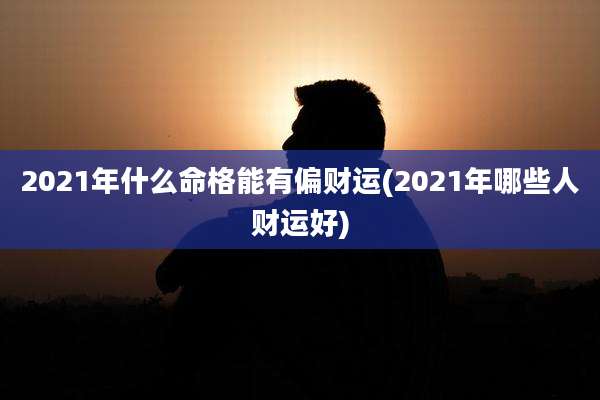 2021年什么命格能有偏财运(2021年哪些人财运好)