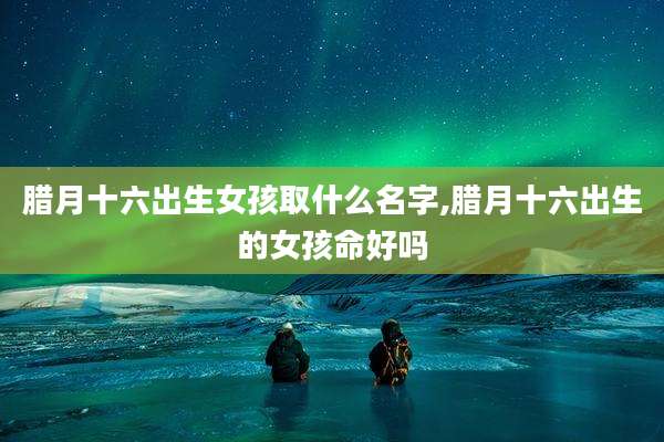 腊月十六出生女孩取什么名字,腊月十六出生的女孩命好吗