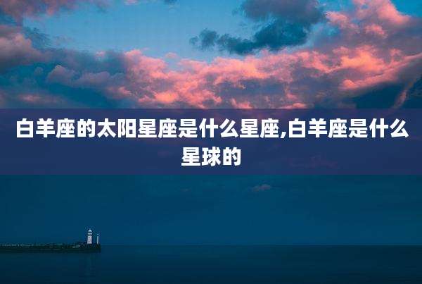 白羊座的太阳星座是什么星座,白羊座是什么星球的