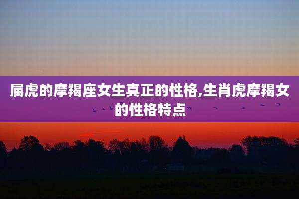 属虎的摩羯座女生真正的性格,生肖虎摩羯女的性格特点