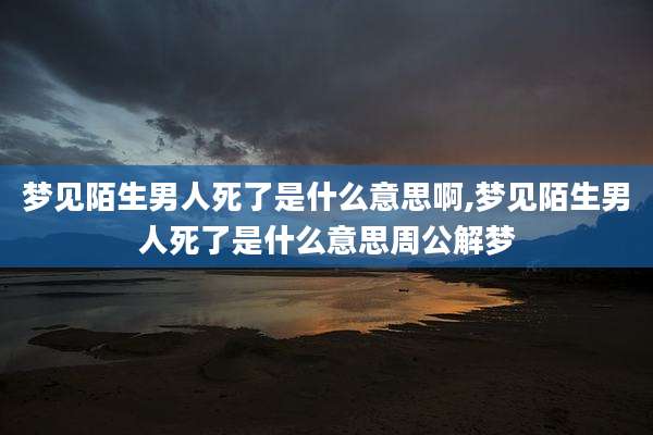 梦见陌生男人死了是什么意思啊,梦见陌生男人死了是什么意思周公解梦