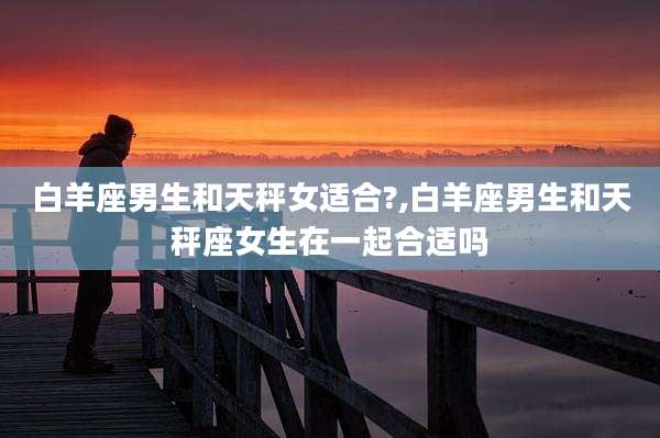白羊座男生和天秤女适合?,白羊座男生和天秤座女生在一起合适吗
