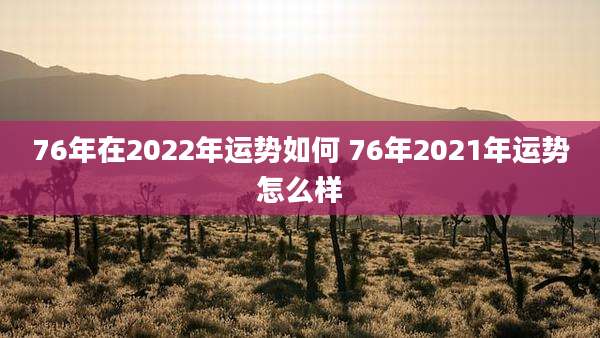76年在2022年运势如何 76年2021年运势怎么样