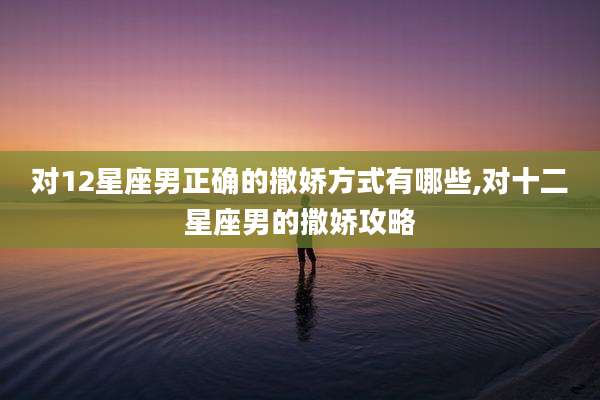 对12星座男正确的撒娇方式有哪些,对十二星座男的撒娇攻略
