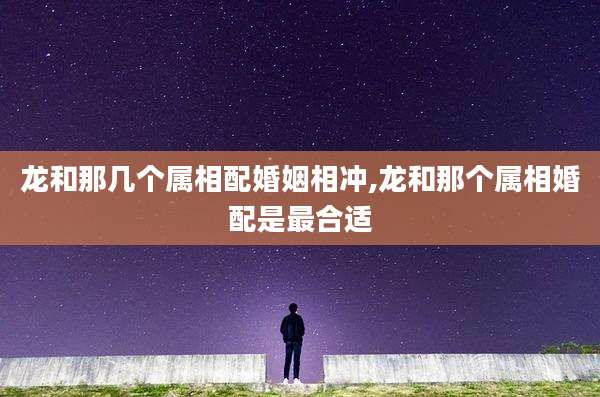 龙和那几个属相配婚姻相冲,龙和那个属相婚配是最合适