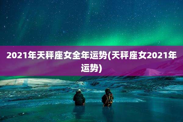 2021年天秤座女全年运势(天秤座女2021年运势)