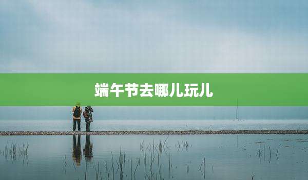 端午节去哪儿玩儿