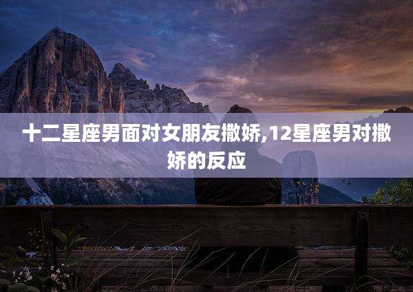 十二星座男面对女朋友撒娇,12星座男对撒娇的反应