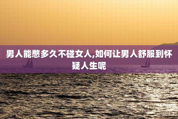 男人能憋多久不碰女人,如何让男人舒服到怀疑人生呢