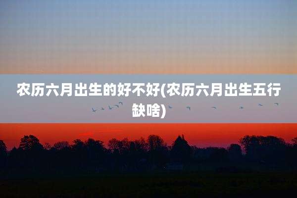 农历六月出生的好不好(农历六月出生五行缺啥)