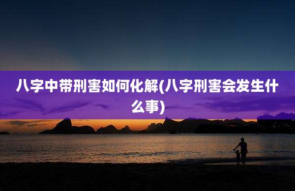 八字中带刑害如何化解(八字刑害会发生什么事)