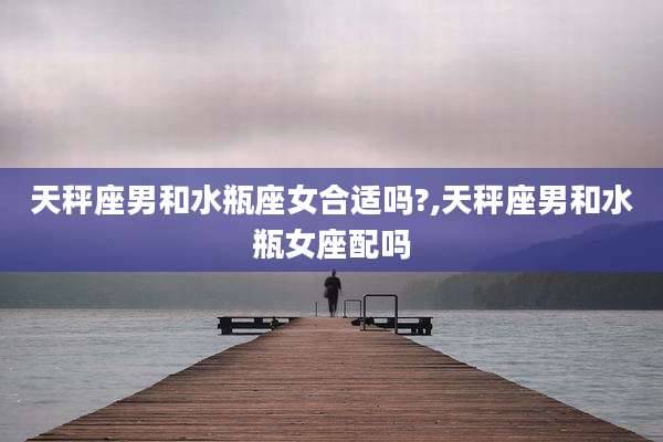 天秤座男和水瓶座女合适吗?,天秤座男和水瓶女座配吗
