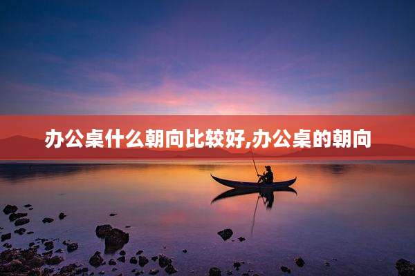 办公桌什么朝向比较好,办公桌的朝向