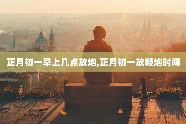 正月初一早上几点放炮,正月初一放鞭炮时间