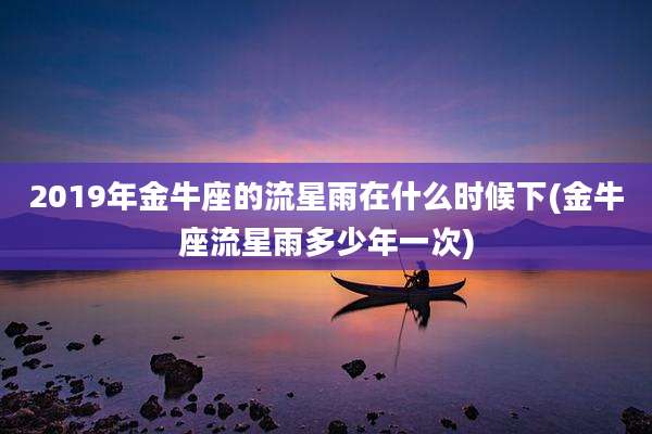 2019年金牛座的流星雨在什么时候下(金牛座流星雨多少年一次)