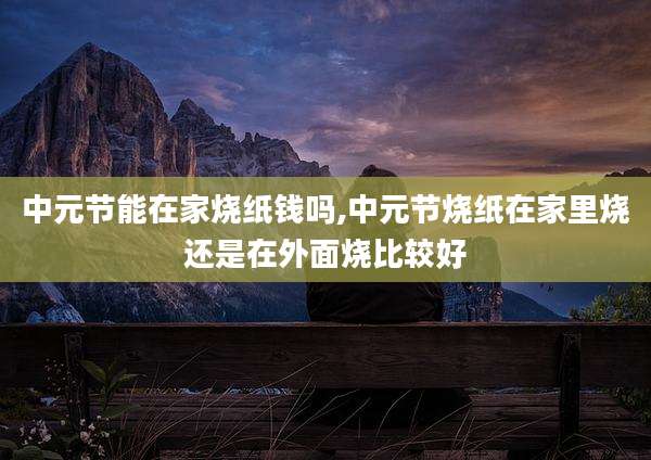中元节能在家烧纸钱吗,中元节烧纸在家里烧还是在外面烧比较好