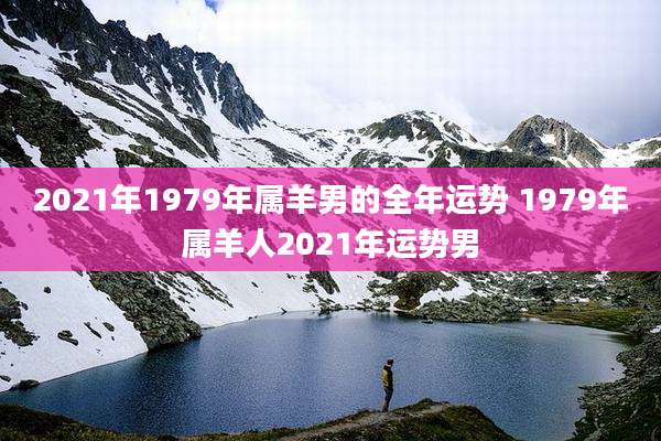 2021年1979年属羊男的全年运势 1979年属羊人2021年运势男
