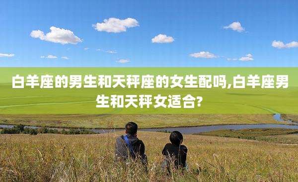 白羊座的男生和天秤座的女生配吗,白羊座男生和天秤女适合?