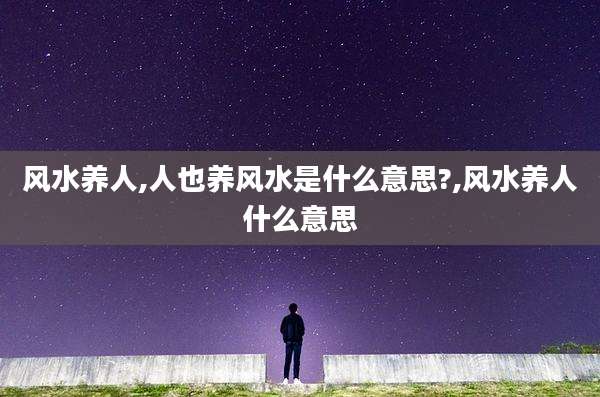 风水养人,人也养风水是什么意思?,风水养人什么意思