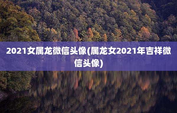 2021女属龙微信头像(属龙女2021年吉祥微信头像)