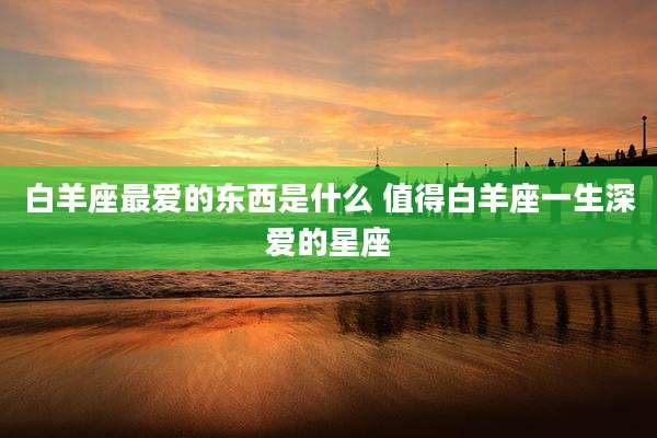 白羊座最爱的东西是什么 值得白羊座一生深爱的星座