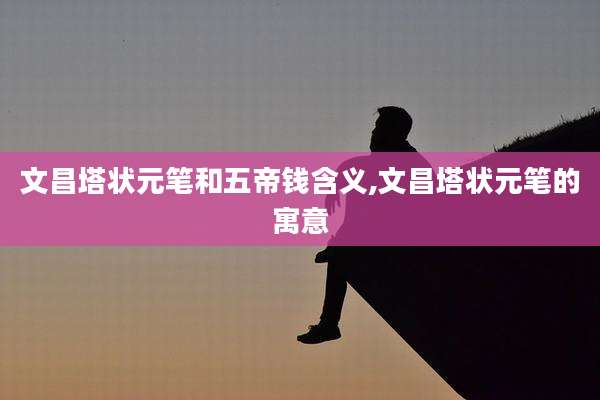 文昌塔状元笔和五帝钱含义,文昌塔状元笔的寓意