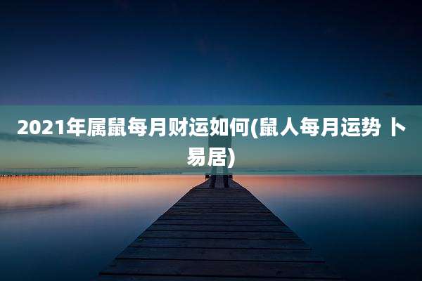 2021年属鼠每月财运如何(鼠人每月运势 卜易居)