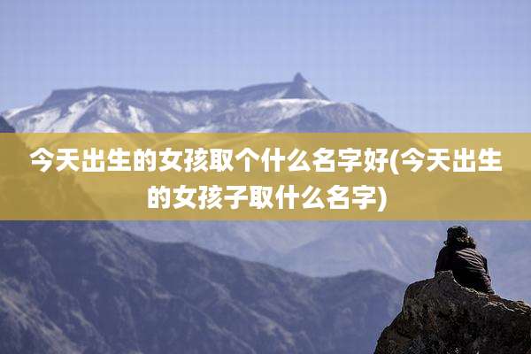 今天出生的女孩取个什么名字好(今天出生的女孩子取什么名字)